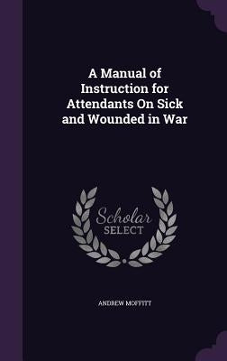 A Manual of Instruction for Attendants On Sick and Wounded in War by Moffitt, Andrew