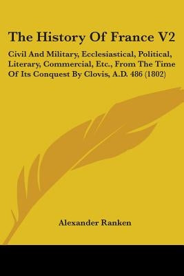 The History Of France V2: Civil And Military, Ecclesiastical, Political, Literary, Commercial, Etc., From The Time Of Its Conquest By Clovis, A. by Ranken, Alexander