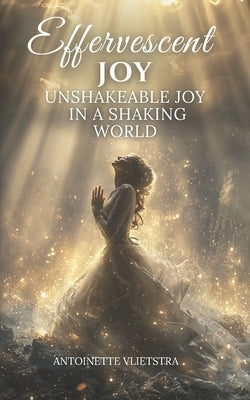 Effervescent Joy: Unshakeable Joy in a Shaking World by Vlietstra, Antoinette