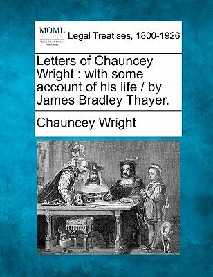 Letters of Chauncey Wright: With Some Account of His Life / By James Bradley Thayer. by Wright, Chauncey