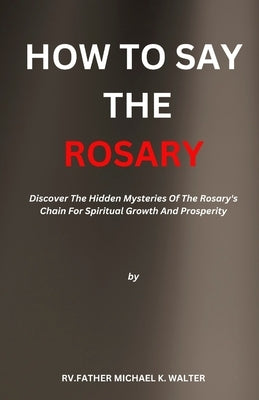 How to Say the Rosary: Discover The Hidden Mysteries Of The Rosary's Chain For Spiritual Growth And Prosperity by K. Walter, Rv Father Michael K. Walter