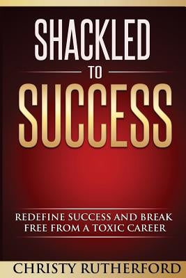 Shackled To Success: Redefine success and break free from a toxic career by Rutherford, Christy D.