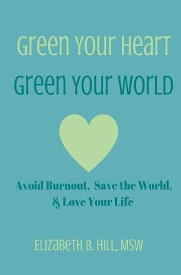 Green Your Heart, Green Your World: Avoid Burnout, Save the World, & Love Your Life by Hill Msw, Elizabeth B.