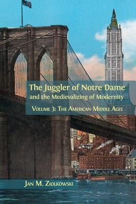 The Juggler of Notre Dame and the Medievalizing of Modernity: Volume 3: The American Middle Ages by Ziolkowski, Jan M.
