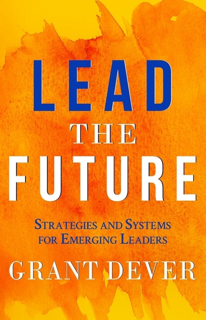 Lead The Future: Strategies and Systems for Emerging Leaders by Dever, Grant