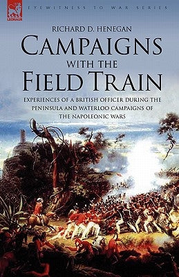 Campaigns with the Field Train: Experiences of a British Officer During the Peninsula and Waterloo Campaigns of the Napoleonic Wars by Henegan, Richard D.