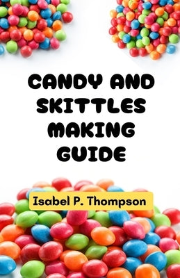 Candy and Skittles Making Guide: All You Need to Know About Making Candy and Skittles With Essential Equipment and Techniques for Making Amazing Treat by Thompson, Isabel P.