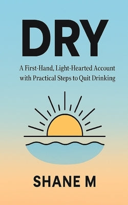Dry: A First-Hand, Light-Hearted Account with Practical Steps to Quit Drinking Alcohol by M, Shane