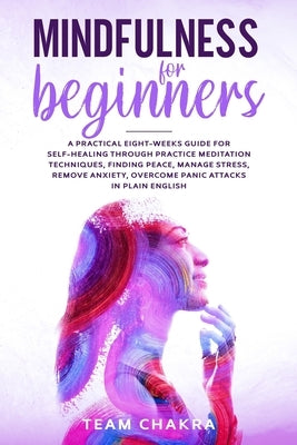 Mindfulness for Beginners: a practical eight-weeks guide for SELF-HEALING through practice meditation techniques, finding peace, manage stress, r by Chakra, Team
