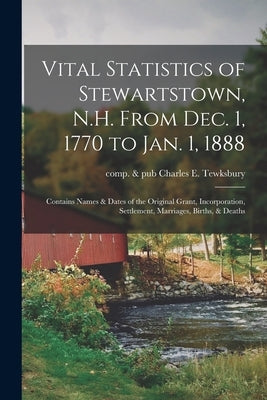 Vital Statistics of Stewartstown, N.H. From Dec. 1, 1770 to Jan. 1, 1888; Contains Names & Dates of the Original Grant, Incorporation, Settlement, Mar by Tewksbury, Charles E. Comp &. Pub