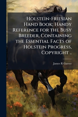 Holstein-Friesian Hand Book; Handy Reference for the Busy Breeder, Containing the Essential Facts of Holstein Progress, Copyright .. by Garver, James R.