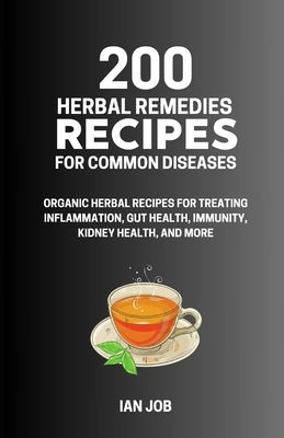 200 Herbal Remedies Recipes for Common Diseases: Organic Herbal Recipes for Treating Inflammation, Gut Health, Immunity, Kidney Health, and More by Job, Ian