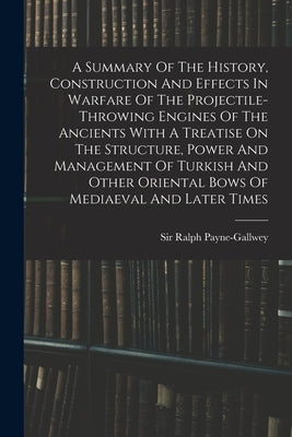 A Summary Of The History, Construction And Effects In Warfare Of The Projectile-throwing Engines Of The Ancients With A Treatise On The Structure, Pow by Payne-Gallwey, Ralph