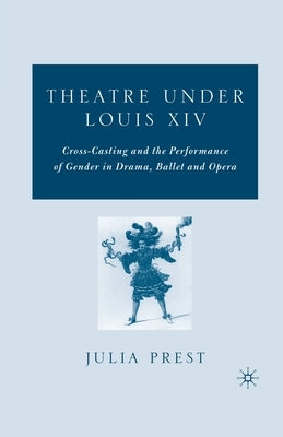 Theatre Under Louis XIV: Cross-Casting and the Performance of Gender in Drama, Ballet and Opera by Prest, J.