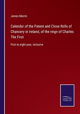 Calendar of the Patent and Close Rolls of Chancery in Ireland, of the reign of Charles The First: First to eight year, inclusive by Morrin, James