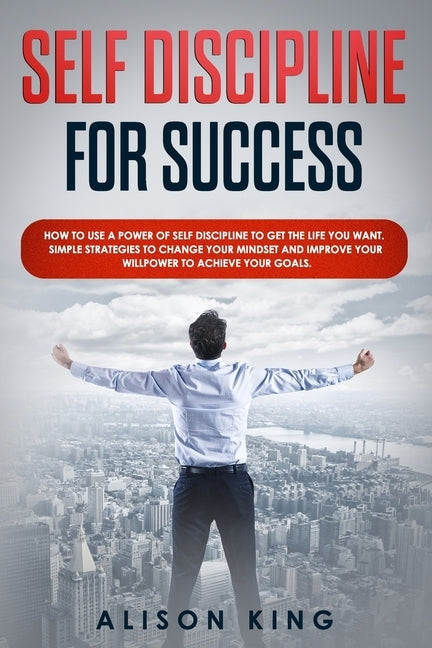 Self Discipline for Success: How to use a power of Self Discipline to get the life you want. Simple Strategies to change your mindset and improve y by King, Alison