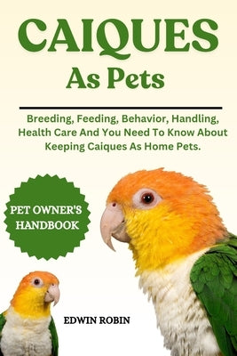 Caiques as Pets: Breeding, Feeding, Behavior, Handling, Health Care And You Need To Know About Keeping Caiques As Home Pets. by Robin, Edwin