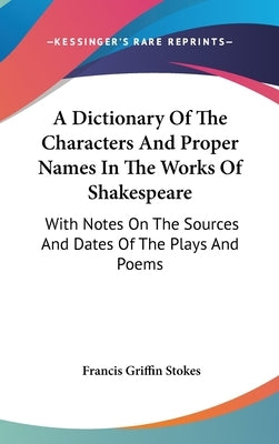 A Dictionary Of The Characters And Proper Names In The Works Of Shakespeare: With Notes On The Sources And Dates Of The Plays And Poems by Stokes, Francis Griffin