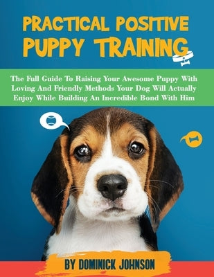 Practical Positive Puppy Training: The Full Guide to Raising Your Awesome Puppy With Loving And Friendly Methods - Your Dog Will Actually Enjoy - Whil by Johnson, Dominick