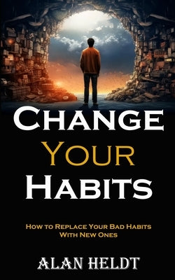 Change Your Habits: How to Replace Your Bad Habits With New Ones by Heldt, Alan