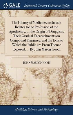 The History of Medicine, so far as it Relates to the Profession of the Apothecary, ... the Origin of Druggists, Their Gradual Encroachments on Compoun by Good, John Mason