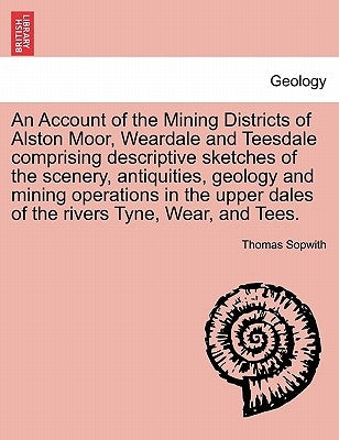 An Account of the Mining Districts of Alston Moor, Weardale and Teesdale Comprising Descriptive Sketches of the Scenery, Antiquities, Geology and Mini by Sopwith, Thomas