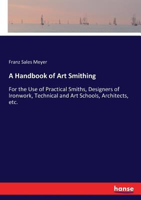 A Handbook of Art Smithing: For the Use of Practical Smiths, Designers of Ironwork, Technical and Art Schools, Architects, etc. by Meyer, Franz Sales