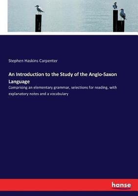 An Introduction to the Study of the Anglo-Saxon Language: Comprising an elementary grammar, selections for reading, with explanatory notes and a vocab by Carpenter, Stephen Haskins