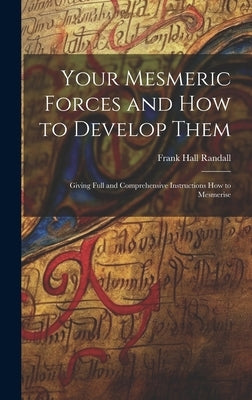 Your Mesmeric Forces and How to Develop Them: Giving Full and Comprehensive Instructions How to Mesmerise by Randall, Frank Hall