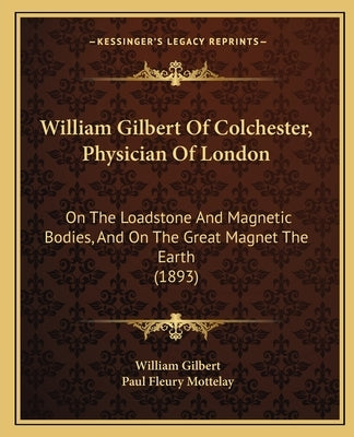 William Gilbert Of Colchester, Physician Of London: On The Loadstone And Magnetic Bodies, And On The Great Magnet The Earth (1893) by Gilbert, William