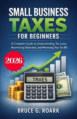 Small Business Taxes for Beginners: A Complete Guide to Understanding Tax Laws, Maximizing Deductions, and Minimizing Your Tax Bill by Roark, Bruce G.