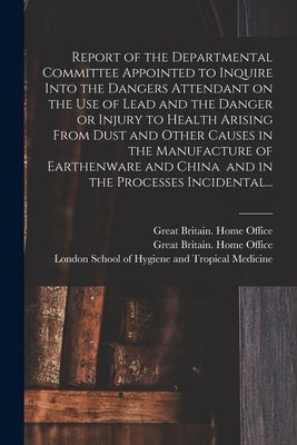 Report of the Departmental Committee Appointed to Inquire Into the Dangers Attendant on the Use of Lead and the Danger or Injury to Health Arising Fro by Great Britain Home Office
