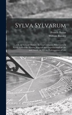 Sylva Sylvarum: or, A Naturall History. In Ten Centuries; Whereunto is Newly Added the History Naturall and Experimentall of Life and by Bacon, Francis 1561-1626