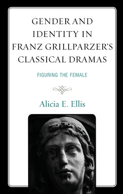 Gender and Identity in Franz Grillparzer's Classical Dramas: Figuring the Female by Ellis, Alicia E.