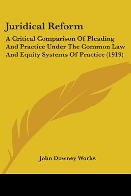 Juridical Reform: A Critical Comparison Of Pleading And Practice Under The Common Law And Equity Systems Of Practice (1919) by Works, John Downey