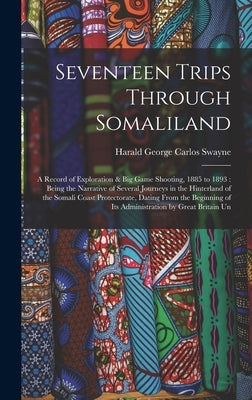 Seventeen Trips Through Somaliland: A Record of Exploration & Big Game Shooting, 1885 to 1893: Being the Narrative of Several Journeys in the Hinterla by Swayne, Harald George Carlos