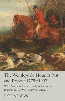 The Wensleydale Hounds Past and Present 1775-1907 - With Numerous Anecdotes, Incidents, and Illustrations of Well-Known Dalesmen by Chapman, F.