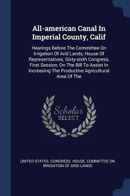 All-american Canal In Imperial County, Calif: Hearings Before The Committee On Irrigation Of Arid Lands, House Of Representatives, Sixty-sixth Congres by United States Congress House Committe