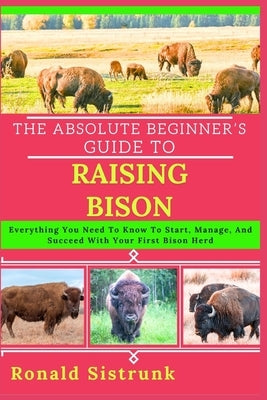 The Absolute Beginner's Guide to Raising Bison: Everything You Need To Know To Start, Manage, And Succeed With Your First Bison Herd by Sistrunk, Ronald