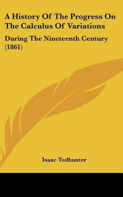 A History Of The Progress On The Calculus Of Variations: During The Nineteenth Century (1861) by Todhunter, Isaac
