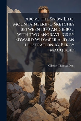 Above the Snow Line. Mountaineering Sketches Between 1870 and 1880 ... With two Engravings by Edward Whymper and an Illustration by Percy Macquoid by Dent, Clinton Thomas