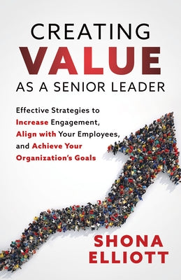 Creating Value as a Senior Leader: Effective Strategies to Increase Engagement, Align with Your Employees, and Achieve Your Organization's Goals by Elliott, Shona