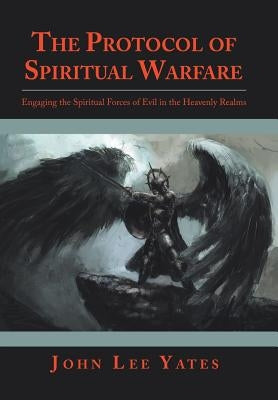The Protocol of Spiritual Warfare: Engaging the Spiritual Forces of Evil in the Heavenly Realms by Yates, John Lee