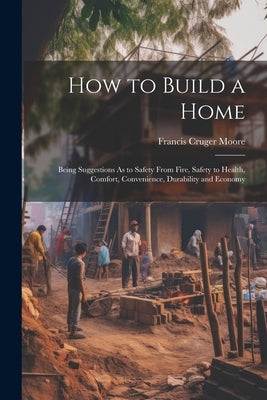 How to Build a Home: Being Suggestions As to Safety From Fire, Safety to Health, Comfort, Convenience, Durability and Economy by Moore, Francis Cruger