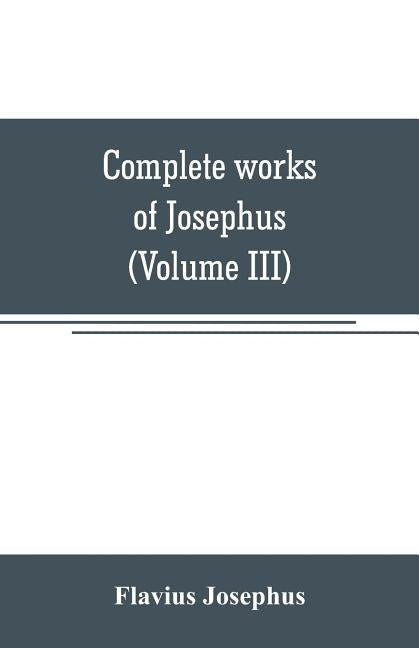 Complete works of Josephus. Antiquities of the Jews; The wars of the Jews against Apion, etc (Volume III) by Josephus, Flavius