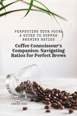 Coffee Connoisseur's Companion: Navigating Ratios for Perfect Brews: Perfecting Your Pour: A Guide to Coffee Brewing Ratios by Koo, Jenny