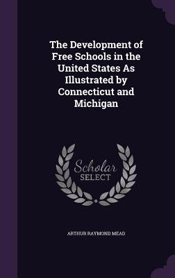 The Development of Free Schools in the United States As Illustrated by Connecticut and Michigan by Mead, Arthur Raymond