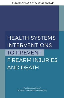 Health Systems Interventions to Prevent Firearm Injuries and Death: Proceedings of a Workshop by National Academies of Sciences Engineeri