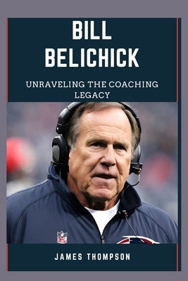 Bill Belichick: Unraveling The Coaching Legacy by Thompson, James