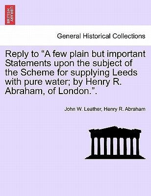 Reply to a Few Plain But Important Statements Upon the Subject of the Scheme for Supplying Leeds with Pure Water; By Henry R. Abraham, of London.. by Leather, John W.